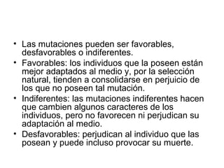 • Las mutaciones pueden ser favorables,
  desfavorables o indiferentes.
• Favorables: los individuos que la poseen están
  mejor adaptados al medio y, por la selección
  natural, tienden a consolidarse en perjuicio de
  los que no poseen tal mutación.
• Indiferentes: las mutaciones indiferentes hacen
  que cambien algunos caracteres de los
  individuos, pero no favorecen ni perjudican su
  adaptación al medio.
• Desfavorables: perjudican al individuo que las
  posean y puede incluso provocar su muerte.
 