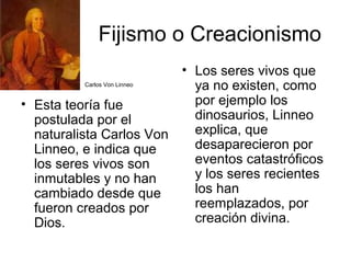 Fijismo o Creacionismo
                             • Los seres vivos que
           Carlos Von Linneo
                               ya no existen, como
• Esta teoría fue              por ejemplo los
  postulada por el             dinosaurios, Linneo
  naturalista Carlos Von       explica, que
  Linneo, e indica que         desaparecieron por
  los seres vivos son          eventos catastróficos
  inmutables y no han          y los seres recientes
  cambiado desde que           los han
  fueron creados por           reemplazados, por
  Dios.                        creación divina.
 
