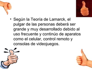 • Según la Teoría de Lamarck, el
  pulgar de las personas deberá ser
  grande y muy desarrollado debido al
  uso frecuente y continúo de aparatos
  como el celular, control remoto y
  consolas de videojuegos.
 