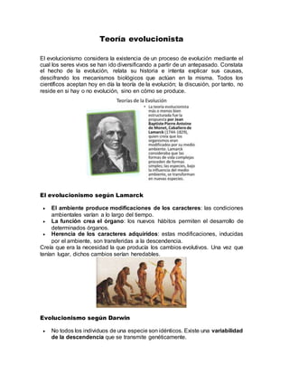 Teoría evolucionista
El evolucionismo considera la existencia de un proceso de evolución mediante el
cual los seres vivos se han ido diversificando a partir de un antepasado. Constata
el hecho de la evolución, relata su historia e intenta explicar sus causas,
descifrando los mecanismos biológicos que actúan en la misma. Todos los
científicos aceptan hoy en día la teoría de la evolución; la discusión, por tanto, no
reside en si hay o no evolución, sino en cómo se produce.
El evolucionismo según Lamarck
 El ambiente produce modificaciones de los caracteres: las condiciones
ambientales varían a lo largo del tiempo.
 La función crea el órgano: los nuevos hábitos permiten el desarrollo de
determinados órganos.
 Herencia de los caracteres adquiridos: estas modificaciones, inducidas
por el ambiente, son transferidas a la descendencia.
Creía que era la necesidad la que producía los cambios evolutivos. Una vez que
tenían lugar, dichos cambios serían heredables.
Evolucionismo según Darwin
 No todos los individuos de una especie son idénticos. Existe una variabilidad
de la descendencia que se transmite genéticamente.
 