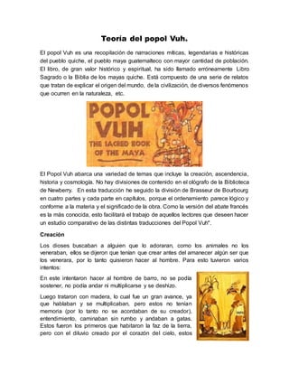 Teoría del popol Vuh.
El popol Vuh es una recopilación de narraciones míticas, legendarias e históricas
del pueblo quiche, el pueblo maya guatemalteco con mayor cantidad de población.
El libro, de gran valor histórico y espiritual, ha sido llamado erróneamente Libro
Sagrado o la Biblia de los mayas quiche. Está compuesto de una serie de relatos
que tratan de explicar el origen del mundo, de la civilización, de diversos fenómenos
que ocurren en la naturaleza, etc.
El Popol Vuh abarca una variedad de temas que incluye la creación, ascendencia,
historia y cosmología. No hay divisiones de contenido en el ológrafo de la Biblioteca
de Newberry. En esta traducción he seguido la división de Brasseur de Bourbourg
en cuatro partes y cada parte en capítulos, porque el ordenamiento parece lógico y
conforme a la materia y el significado de la obra. Como la versión del abate francés
es la más conocida, esto facilitará el trabajo de aquellos lectores que deseen hacer
un estudio comparativo de las distintas traducciones del Popol Vuh".
Creación
Los dioses buscaban a alguien que lo adoraran, como los animales no los
veneraban, ellos se dijeron que tenían que crear antes del amanecer algún ser que
los venerara, por lo tanto quisieron hacer al hombre. Para esto tuvieron varios
intentos:
En este intentaron hacer al hombre de barro, no se podía
sostener, no podía andar ni multiplicarse y se deshizo.
Luego trataron con madera, lo cual fue un gran avance, ya
que hablaban y se multiplicaban, pero estos no tenían
memoria (por lo tanto no se acordaban de su creador),
entendimiento, caminaban sin rumbo y andaban a gatas.
Estos fueron los primeros que habitaron la faz de la tierra,
pero con el diluvio creado por el corazón del cielo, estos
 
