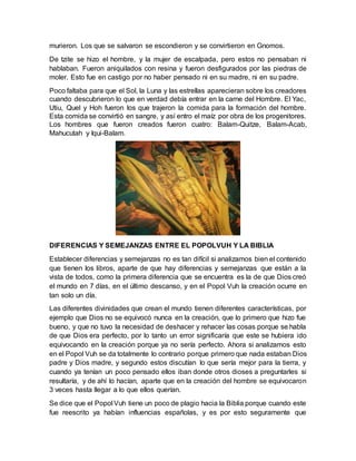 murieron. Los que se salvaron se escondieron y se convirtieron en Gnomos.
De tzite se hizo el hombre, y la mujer de escalpada, pero estos no pensaban ni
hablaban. Fueron aniquilados con resina y fueron desfigurados por las piedras de
moler. Esto fue en castigo por no haber pensado ni en su madre, ni en su padre.
Poco faltaba para que el Sol, la Luna y las estrellas aparecieran sobre los creadores
cuando descubrieron lo que en verdad debía entrar en la carne del Hombre. El Yac,
Utiu, Quel y Hoh fueron los que trajeron la comida para la formación del hombre.
Esta comida se convirtió en sangre, y así entro el maíz por obra de los progenitores.
Los hombres que fueron creados fueron cuatro: Balam-Quitze, Balam-Acab,
Mahucutah y Iqui-Balam.
DIFERENCIAS Y SEMEJANZAS ENTRE EL POPOLVUH Y LA BIBLIA
Establecer diferencias y semejanzas no es tan difícil si analizamos bien el contenido
que tienen los libros, aparte de que hay diferencias y semejanzas que están a la
vista de todos, como la primera diferencia que se encuentra es la de que Dios creó
el mundo en 7 días, en el último descanso, y en el Popol Vuh la creación ocurre en
tan solo un día.
Las diferentes divinidades que crean el mundo tienen diferentes características, por
ejemplo que Dios no se equivocó nunca en la creación, que lo primero que hizo fue
bueno, y que no tuvo la necesidad de deshacer y rehacer las cosas porque se habla
de que Dios era perfecto, por lo tanto un error significaría que este se hubiera ido
equivocando en la creación porque ya no sería perfecto. Ahora si analizamos esto
en el Popol Vuh se da totalmente lo contrario porque primero que nada estaban Dios
padre y Dios madre, y segundo estos discutían lo que sería mejor para la tierra, y
cuando ya tenían un poco pensado ellos iban donde otros dioses a preguntarles si
resultaría, y de ahí lo hacían, aparte que en la creación del hombre se equivocaron
3 veces hasta llegar a lo que ellos querían.
Se dice que el Popol Vuh tiene un poco de plagio hacia la Biblia porque cuando este
fue reescrito ya habían influencias españolas, y es por esto seguramente que
 