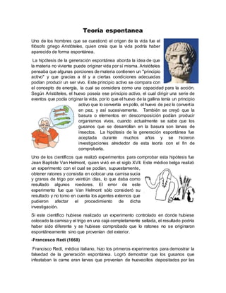 Teoría espontanea
Uno de los hombres que se cuestionó el origen de la vida fue el
filósofo griego Aristóteles, quien creía que la vida podría haber
aparecido de forma espontánea.
La hipótesis de la generación espontánea aborda la idea de que
la materia no viviente puede originar vida por sí misma. Aristóteles
pensaba que algunas porciones de materia contienen un "principio
activo" y que gracias a él y a ciertas condiciones adecuadas
podían producir un ser vivo. Este principio activo se compara con
el concepto de energía, la cual se considera como una capacidad para la acción.
Según Aristóteles, el huevo poseía ese principio activo, el cual dirigir una serie de
eventos que podía originar la vida, por lo que el huevo de la gallina tenía un principio
activo que lo convertía en pollo, el huevo de pez lo convertía
en pez, y así sucesivamente. También se creyó que la
basura o elementos en descomposición podían producir
organismos vivos, cuando actualmente se sabe que los
gusanos que se desarrollan en la basura son larvas de
insectos. La hipótesis de la generación espontánea fue
aceptada durante muchos años y se hicieron
investigaciones alrededor de esta teoría con el fin de
comprobarla.
Uno de los científicos que realizó experimentos para comprobar esta hipótesis fue
Jean Baptiste Van Helmont, quien vivió en el siglo XVII. Este médico belga realizó
un experimento con el cual se podían, supuestamente,
obtener ratones y consistía en colocar una camisa sucia
y granos de trigo por veintiún días, lo que daba como
resultado algunos roedores. El error de este
experimento fue que Van Helmont sólo consideró su
resultado y no tomo en cuenta los agentes externos que
pudieron afectar el procedimiento de dicha
investigación.
Si este científico hubiese realizado un experimento controlado en donde hubiese
colocado la camisa y el trigo en una caja completamente sellada, el resultado podría
haber sido diferente y se hubiese comprobado que lo ratones no se originaron
espontáneamente sino que provenían del exterior.
-Francesco Redí (1668)
Francisco Redí, médico italiano, hizo los primeros experimentos para demostrar la
falsedad de la generación espontánea. Logró demostrar que los gusanos que
infestaban la carne eran larvas que provenían de huevecillos depositados por las
 
