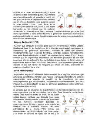 moscas en la carne, simplemente coloco trozos
de carne en tres recipientes iguales, al primero lo
cerro herméticamente, el segundo lo cubrió con
una gasa, el tercero lo dejo descubierto, observo
que en el frasco tapado no había gusanos aunque
la carne estaba podrida y mal oliente, en el
segundo pudo observar que, sobre la tela, había
huevecillos de las moscas que no pudieron
atravesarla, la carne del tercer frasco tenia gran cantidad de larvas y moscas. Con
dicho experimento la teoría conocida como la generación espontánea quedaba en
parte desautorizada (no exenta de polémica) a pesar del arraigo que esa teoría tenía
en la historia de la biología.
-Lazzaro Spallanzani (1768)
Tuvieron que transcurrir cien años para que en 1768 el fisiólogo italiano Lazzaro
Spallanzani (uno de los fundadores de la biología experimental) demostrase la
inexistencia de generación espontánea. Hirviendo un caldo que contenía
microorganismos en un recipiente de vidrio, y cerrándolo después herméticamente
para evitar la entrada de aire, el líquido se mantuvo claro y estéril. Esto lo llevo a
concluir que los organismos encontrados por Needham procedían del aire que
penetraba a través del corcho. Los inmovilistas de esa época no dieron validez al
experimento, a pesar de su rotundidad, y expusieron como argumento que se había
alterado el aire del interior del recipiente por efecto del calor, eliminando los
principios creadores de la vida.
-Louis Pasteur (1862)
El problema seguía sin resolverse definitivamente en la segunda mitad del siglo
XIX, hasta que el biólogo francés Louis Pasteur se propuso emprender una serie de
experimentos para solventar la cuestión de la procedencia de esos
microorganismos que, en apariencia, se generaban espontáneamente. En 1862
Pasteur llegó a la conclusión de que los gérmenes penetraban en las sustancias
procedentes de su entorno.
Él pensaba que los causantes de la putrefacción de la materia orgánica eran los
microorganismos que se encontraban en el aire. Para demostrar su hipótesis,
diseño unos matraces cuello de cisne, en los cuales
coloco líquidos nutritivos que después hirvió hasta
esterilizarlos. Posteriormente, observo que en el cuello
de los matraces quedaban detenidos los
microorganismos del aire y aunque este entraba en
contacto con la sustancia nutritiva, no había
putrefacción de la misma. Para verificar sus
observaciones, rompió el cuello de cisne de un matraz,
y al entrar en contacto él liquido con el aire y los
 