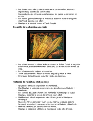  Los dioses crean a los primeros seres humanos de madera, estos son
imperfectos y carentes de sentimientos.
 Son destruidos los primeros seres humanos, los cuales se convierten en
monos.
 Los héroes gemelos Hunahpú e Ixbalanqué tratan de matar al arrogante
dios Vucub Caquix, pero fallan.
 Hunahpú e Ixbalanqué matan a Vucub Caquixl.
Creaciónde los hombresde maíz
 Los primeros cuatro hombres reales son creados: Balam Quitzé, el segundo
Balam Akab, el tercero Mahucutah y el cuarto Iqui Balam. Están hechos de
maíz.
 Las primeras cuatro mujeres son creadas.
 Tribus descendientes. Hablan el mismo lenguaje y viajan a Tulan.
 El lenguaje de las tribus se confunde y éstas se dispersan.
Historias de Hunahpú e Ixbalanqué
 Ixpiyacoc e Ixmukané engendran dos hermanos.
 Hun Hunahpú e Ixbakiyalo engendran a los gemelos mono Hunbatz y
Hunchouén.
 Los señores de Xibalbá matan a los hermanos Hun Hunahpú y Vucub
Hunahpú, colgando la cabeza del primero en un árbol.
 HunHunahpú e Ixquic engendran a los héroes gemelos Hunahpú e
Ixbalanqué.
 Nacen los héroes gemelos y viven con su madre y su abuela paterna
Ixmukané, compitiendo con sus medios hermanos Hunbatz y Hunchouén.
 Hunbatz y Hunchouen se convierten en monos.
 Hunahpú e Ixbalanqué utilizan a la magia para cortar a los árboles.
 