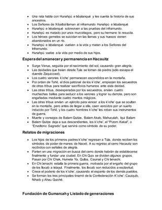  Una rata habla con Hunahpú e Ixbalanqué y les cuenta la historia de sus
ancestros.
 Los Señores de Xibalbá llaman al inframundo Hunahpú e Ixbalanqué
 Hunahpú e Ixbalanqué sobreviven a las pruebas del inframundo.
 Hunahpú es matado por unos murciélagos, pero su hermano lo resucita.
 Los héroes gemelos se suicidan en las llamas y sus huesos vienen
abandonados en un río.
 Hunahpú e Ixbalanqué vuelven a la vida y matan a los Señores del
Inframundo.
 Hunahpú vuelve a la vida por medio de sus hijos.
Esperadel amanecery permanencia en Hacauitz
 Surge Venus, seguida por el nacimiento del sol, causando gran alegría.
 Las deidades que traían desde Tula se tornan de piedra (sólo escapa el
duende Zaquicoxol).
 Los cuatro varones k’iche’ permanecen escondidos en la montaña.
 Por orden de Tohil, el dios patronal de los k’iche’, empiezan los secuestros
de otras tribus para realizar sacrificios humanos ante esta deidad.
 Las otras tribus, desesperadas por los secuestros, envían cuatro
muchachas bellas para seducir a los varones y lograr su derrota, pero son
engañadas mediante cuatro mantos mágicos.
 Las otras tribus envían un ejército para vencer a los k’iche’ que se ocultan
en la montaña, pero antes de llegar a ella, caen vencidos por un sueño
inducido por Tohil, y los cuatro hombres k’iche’ les roban sus instrumentos
de guerra.
 Muerte y consejos de Balam Quitze, Balam Akab, Mahucutah, Iqui Balam
 Balam Quitze deja a sus descendientes, los k’iche’, el “Pizom Kakal”, o
“Envoltorio Sagrado” que servirá como símbolo de su poder.
Relatos de migraciones
 Los hijos de los primeros padres k’iche’ regresan a Tula, donde reciben los
símbolos de poder de manos de Nacxit. A su regreso al cerro Hacauitz son
recibidos con señales de alegría.
 Parten en una migración en busca del cerro donde habrán de establecerse
finalmente y fundar una ciudad. En Chi Quix se dividen algunos grupos.
Pasan por Chi Chak, Humeta Ya, Qulba, Cauinal y Chi Ixmachi.
 En Chi Ixmachi estalla la primera guerra, motivada por el engaño del grupo
de los Ilocab a Istayul. Finalmente, los Ilocab son reducidos a esclavitud.
 Crece el poderío de los k’iche’, causando el espanto de los demás pueblos.
 Se forman los tres principales tinamit de la Confederación K’iche’: Cauiquib,
Nihaib y Ahau Quiché.
Fundación de Gumarcahy Listado de generaciones
 