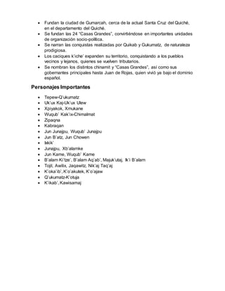  Fundan la ciudad de Gumarcah, cerca de la actual Santa Cruz del Quiché,
en el departamento del Quiché.
 Se fundan las 24 “Casas Grandes”, convirtiéndose en importantes unidades
de organización socio-política.
 Se narran las conquistas realizadas por Quikab y Gukumatz, de naturaleza
prodigiosa.
 Los caciques k’iche’ expanden su territorio, conquistando a los pueblos
vecinos y lejanos, quienes se vuelven tributarios.
 Se nombran los distintos chinamit y “Casas Grandes”, así como sus
gobernantes principales hasta Juan de Rojas, quien vivió ya bajo el dominio
español.
Personajes Importantes
 Tepew-Q’ukumatz
 Uk’ux Kaj-Uk’ux Ulew
 Xpiyakok, Xmukane
 Wuqub’ Kak’ix-Chimalmat
 Zipaqna
 Kabraqan
 Jun Junajpu, Wuqub’ Junajpu
 Jun B’atz, Jun Chowen
 Ixkik’
 Junajpu, Xb’alamke
 Jun Kame, Wuqub’ Kame
 B’alam Ki’tze’, B’alam Aq’ab’, Majuk’utaj, Ik’i B’alam
 Tojil, Awilix, Jaqawitz, Nik’aj Taq’aj
 K’oka’ib’, K’o’akutek, K’o’ajaw
 Q’ukumatz-K’otuja
 K’ikab’, Kawisamaj
 