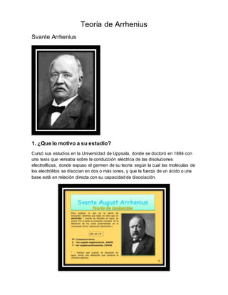Teoría de Arrhenius
Svante Arrhenius
1. ¿Que lo motivo a su estudio?
Cursó sus estudios en la Universidad de Uppsala, donde se doctoró en 1884 con
una tesis que versaba sobre la conducción eléctrica de las disoluciones
electrolíticas, donde expuso el germen de su teoría según la cual las moléculas de
los electrólitos se disocian en dos o más iones, y que la fuerza de un ácido o una
base está en relación directa con su capacidad de disociación.
 