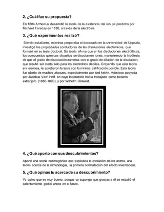 2. ¿Cuál fue su propuesta?
En 1884 Arrhenius desarrolló la teoría de la existencia del ion, ya predicho por
Michael Faraday en 1830, a través de la electròsis.
3. ¿Qué experimentos realizó?
Siendo estudiante, mientras preparaba el doctorado en la universidad de Uppsala,
investigó las propiedades conductoras de las disoluciones electrónicas, que
formuló en su tesis doctoral. Su teoría afirma que en las disoluciones electrolíticas,
los compuestos químicos disueltos se disocian en iones, manteniendo la hipótesis
de que el grado de disociación aumenta con el grado de dilución de la disolución,
que resultó ser cierta sólo para los electrolitos débiles. Creyendo que esta teoría
era errónea, le aprobaron la tesis con la mínima calificación posible. Esta teoría
fue objeto de muchos ataques, especialmente por lord kelvin, viéndose apoyada
por Jacobus Van't Hoff, en cuyo laboratorio había trabajado como becario
extranjero (1886-1890), y por Wilhelm Ostwald.
4. ¿Qué aporto con sus descubrimientos?
Aportó una teoría cosmogónica que explicaba la evolución de los astros, una
teoría acerca de la inmunología, la primera constatación del efecto invernadero.
5. ¿Qué opinas tu acercade su descubrimiento?
Yo opino que es muy bueno, porque yo supongo que gracias a él se estudió el
calentamiento global ahora en el futuro.
 