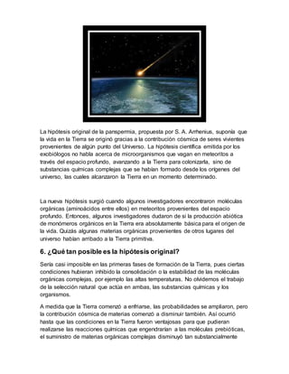 La hipótesis original de la panspermia, propuesta por S. A. Arrhenius, suponía que
la vida en la Tierra se originó gracias a la contribución cósmica de seres vivientes
provenientes de algún punto del Universo. La hipótesis científica emitida por los
exobiólogos no habla acerca de microorganismos que vagan en meteoritos a
través del espacio profundo, avanzando a la Tierra para colonizarla, sino de
substancias químicas complejas que se habían formado desde los orígenes del
universo, las cuales alcanzaron la Tierra en un momento determinado.
La nueva hipótesis surgió cuando algunos investigadores encontraron moléculas
orgánicas (aminoácidos entre ellos) en meteoritos provenientes del espacio
profundo. Entonces, algunos investigadores dudaron de si la producción abiótica
de monómeros orgánicos en la Tierra era absolutamente básica para el origen de
la vida. Quizás algunas materias orgánicas provenientes de otros lugares del
universo habían arribado a la Tierra primitiva.
6. ¿Qué tan posible es la hipótesis original?
Sería casi imposible en las primeras fases de formación de la Tierra, pues ciertas
condiciones hubieran inhibido la consolidación o la estabilidad de las moléculas
orgánicas complejas, por ejemplo las altas temperaturas. No olvidemos el trabajo
de la selección natural que actúa en ambas, las substancias químicas y los
organismos.
A medida que la Tierra comenzó a enfriarse, las probabilidades se ampliaron, pero
la contribución cósmica de materias comenzó a disminuir también. Así ocurrió
hasta que las condiciones en la Tierra fueron ventajosas para que pudieran
realizarse las reacciones químicas que engendrarían a las moléculas prebióticas,
el suministro de materias orgánicas complejas disminuyó tan substancialmente
 