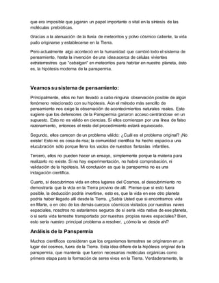 que era imposible que jugaran un papel importante o vital en la síntesis de las
moléculas prebióticas.
Gracias a la atenuación de la lluvia de meteoritos y polvo cósmico caliente, la vida
pudo originarse y establecerse en la Tierra.
Pero actualmente algo aconteció en la humanidad que cambió todo el sistema de
pensamiento, hasta la invención de una idea acerca de células vivientes
extraterrestres que "cabalgan" en meteoritos para habitar en nuestro planeta, ésto
es, la hipótesis moderna de la panspermia.
Veamos su sistema de pensamiento:
Principalmente, ellos no han llevado a cabo ninguna observación posible de algún
fenómeno relacionado con su hipótesis. Aún el método más sencillo de
pensamiento nos exige la observación de acontecimientos naturales reales. Esto
sugiere que los defensores de la Panspermia ganaron acceso centrándose en un
supuesto. Esto no es válido en ciencias. Si ellos comienzan por una línea de falso
razonamiento, entonces el resto del procedimiento estará equivocado.
Segundo, ellos carecen de un problema válido: ¿Cuál es el problema original? ¡No
existe! Esto no es cosa de risa; la comunidad científica ha hecho espacio a una
elucubración sólo porque llena los vacíos de nuestras fantasías infantiles.
Tercero, ellos no pueden hacer un ensayo, simplemente porque la materia para
realizarlo no existe. Si no hay experimentación, no habrá comprobación, ni
validación de la hipótesis. Mi conclusión es que la panspermia no es una
indagación científica.
Cuarto, si descubrimos vida en otros lugares del Cosmos, el descubrimiento no
demostraría que la vida en la Tierra provino de allí. Piense que si esto fuera
posible, la deducción podría invertirse, esto es, que la vida en ese otro planeta
podría haber llegado allí desde la Tierra. ¿Sabía Usted que si encontramos vida
en Marte, o en otro de los demás cuerpos cósmicos visitados por nuestras naves
espaciales, nosotros no estaríamos seguros de sí sería vida nativa de ese planeta,
o si sería vida terrestre transportada por nuestras propias naves espaciales? Bien,
esto sería nuestro principal problema a resolver, ¿cómo la ve desde ahí?
Análisis de la Panspermia
Muchos científicos consideran que los organismos terrestres se originaron en un
lugar del cosmos, fuera de la Tierra. Esta idea difiere de la hipótesis original de la
panspermia, que mantenía que fueron necesarias moléculas orgánicas como
primera etapa para la formación de seres vivos en la Tierra. Verdaderamente, la
 