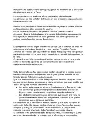 Panspermia no es tan eficiente como para jugar un rol importante en la explicación
del origen de la vida en la Tierra.
La panspermia es una teoría que afirma que aquellos elementos que
son gérmenes de vida se hallan distribuidos en todo el espacio, propagándose en
diferentes direcciones.
De este modo, la vida en la Tierra podría no haber surgido en el planeta, sino que
podría proceder de otros sectores del universo.
Lo que sugiere la panspermia es que esas “semillas” pueden atravesar
el espacio y llegar a distintos lugares a la manera de la siembra que conocemos
en la agricultura. El desarrollo de estos gérmenes sólo tiene lugar cuando el
contexto resulta favorable para su florecimiento.
La panspermia tiene su origen en la filosofía griega. Con el correr de los años, fue
adaptándose a la biología, la química y otras ciencias. El científico Svante
Arrhenius es señalado como quien tomó las bases de la panspermia para postular
que la vida terrestre podría haber tenido su nacimiento más allá de los confines de
la Tierra.
Como explicación del surgimiento de la vida en nuestro planeta, la panspermia
suele ser defendida a partir de los conocimientos que se tienen sobre la
supervivencia de ciertas bacterias.
Se ha demostrado que hay bacterias que pueden subsistir en el espacio exterior
durante extensos periodos temporales: esto sugiere que las “semillas” de vida
terrestre podrían haber atravesado el espacio.
Igual que existen científicos a favor de la panspermia, también los hay en contra.
Así, por ejemplo, los que se oponen a la misma consideran que no es posible, que
“cojea” en algunos aspectos tales como estos:
 Las fechas y plazos que se utilizan sobre el origen de la Tierra o sobre lo
que es el tiempo que los microorganismos extraterrestres tardarían en
llegar a nuestro planeta no son compatibles, descolocan la teoría.
 Los citados microorganismos que consideran que llegaron a la Tierra no
podían haberle hecho frente a las temperaturas o al viento solar, por las
condiciones que se considera que tenían.
Los detractores de la panspermia, además, resaltan que la teoría no explica el
surgimiento de la vida: apenas cambia el lugar de origen. También hay quienes
aseguran que ninguna bacteria sería capaz de sobrevivir al choque de un
meteorito (que sería el vehículo de las “semillas”) con nuestro planeta.
Si se tomara como certera esta teoría de la panspermia, desarrollada por Svante
Arrhenius, nos encontraríamos entonces con la afirmación de que en estos
 