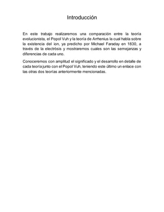 Introducción
En este trabajo realizaremos una comparación entre la teoría
evolucionista, el Popol Vuh y la teoría de Arrhenius la cual habla sobre
la existencia del ion, ya predicho por Michael Faraday en 1830, a
través de la electròsis y mostraremos cuales son las semejanzas y
diferencias de cada uno.
Conoceremos con amplitud el significado y el desarrollo en detalle de
cada teoría junto con el Popol Vuh, teniendo este último un enlace con
las otras dos teorías anteriormente mencionadas.
 