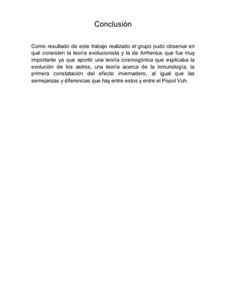 Conclusión
Como resultado de este trabajo realizado el grupo pudo observar en
qué consisten la teoría evolucionista y la de Arrhenius que fue muy
importante ya que aportó una teoría cosmogónica que explicaba la
evolución de los astros, una teoría acerca de la inmunología, la
primera constatación del efecto invernadero, al igual que las
semejanzas y diferencias que hay entre estos y entre el Popol Vuh.
 
