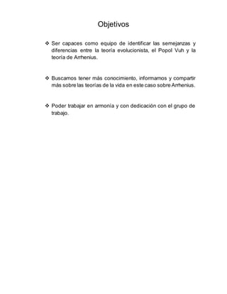 Objetivos
 Ser capaces como equipo de identificar las semejanzas y
diferencias entre la teoría evolucionista, el Popol Vuh y la
teoría de Arrhenius.
 Buscamos tener más conocimiento, informarnos y compartir
más sobre las teorías de la vida en este caso sobre Arrhenius.
 Poder trabajar en armonía y con dedicación con el grupo de
trabajo.
 