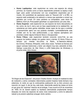 Homo Laptóputus: este espécimen es como una especie de ciborg
primitivo, se muestra como un tecno dependiente portando su laptop a todo
lugar para poder comunicarse con sus congéneres esparcidos por el
mundo. Sin posibilidad de aparearse salvo en "Second Life" o el IRC, su
especie está condenada a la extinción a menos que aprendan a enviar sus
gametos por e-mail. En caso perdiera su computador, unas dosis de
teléfono móvil y/o iPod pueden garantizar su supervivencia por unos días.
 Homo Superior: este espécimen es una especie de homo descubierta en
los comic de los X men y aún en fase experimental en la realidad friki, se
caracteriza por tener garras retráctiles, lanzar rayos de los ojos o controlar
el pensamiento ajeno con sus poderes mentales. Lamentablemente este
modelo aún no ha sido perfeccionado, y sus mejores ejemplares son
proclives a tener alguna limitación física o discapacidad.
 Homo Frikus: este espécimen también conocido como Friki, es una
especie de lunático salvaje con gustos raros y demás. El Homo Frikus es
famoso por inventar los Libros, la Radio, la Televisión, Internet,
los Cómics, Windows, Wikipedia, entre otras cosas. También es famoso por
seguir curiosas tradiciones y tener una religión muy rara, adorando al dios,
George Lucas (dios de Star Wars) o a Bill Gates (dios de Windows), y
el porno entre otros dioses.
"El Origen de las Especies", del propio Charles Darwin. Aunque en realidad la idea
de evolución y varios conceptos relacionados pueden trazarse hasta tiempos muy
anteriores, lo cierto es que la controvertida publicación de su libro provocó una
reacción sin igual. A día de hoy, este texto, claramente asentó las bases en torno
al que giran los "axiomas" básicos de la biología. Y eso ocurrió el 24 de noviembre
de 1859. En él, Darwin explicó su hipótesis (demostrada ampliamente tiempo
después) de cómo las especies de seres vivos evolucionan y cómo la selección
natural (y la presión selectiva) empujan dicho cambio.
 