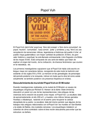 Popol Vuh
El Popol Vuh (del k'iche' popol wuj: 'libro del consejo' o 'libro de la comunidad'; de
popol, 'reunión', 'comunidad', 'casa común', 'junta' y similares; y wuj, 'libro') es una
recopilación de narraciones míticas, legendarias e históricas del pueblo k’iche’, el
pueblo maya guatemalteco con mayor cantidad de población. El libro, de gran
valor histórico y espiritual, ha sido llamado erróneamente Libro Sagrado o la Biblia
de los mayas k'iche'. Está compuesto de una serie de relatos que tratan de
explicar el origen del mundo, de la civilización, de diversos fenómenos que ocurren
en la naturaleza, etc.
Los primeros investigadores supusieron que el Popol Vuh había sido escrito en
lengua maya con caracteres latinos, recogiendo de este modo la tradición oral
existente en los siglos XVI y XVII. La mención en las genealogías de personajes
del periodo posterior a la conquista, indican sin duda que la obra tal como existe
actualmente es también posterior a la presencia hispánica en el área.
Descubrimientode muraldel PopolVuh en El Mirador
Durante investigaciones realizadas en la ciudad de El Mirador un equipo de
arqueólogos dirigidos por Richard D. Hansen de la Idaho State University
descubrió un panel con una de las representaciones más antiguas de las
creencias de la creación de acuerdo a los mayas: el Popol Vuh. La escultura data
de aproximadamente el año 200 a.C. y muestra a los míticos héroes gemelos
Hunahpú e Ixbalanqué, nadando en el averno para recuperar la cabeza
decapitada de su padre. La escultura data del mismo período que algunos de los
trabajos más antiguos relacionados con el Popol Vuh: los murales en San Bartolo
y la estela de Nakbe, dos ciudades cercanas. Los arqueólogos instalaron un
cobertizo de clima controlado sobre el área recién descubierta para evitar que las
estructura se dañara.
 
