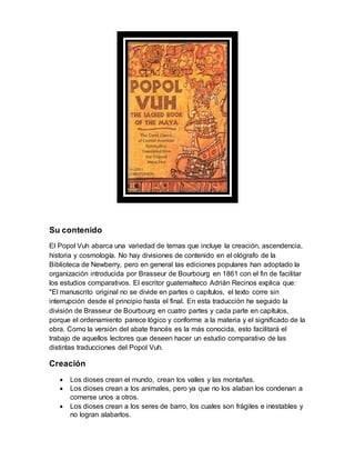 Su contenido
El Popol Vuh abarca una variedad de temas que incluye la creación, ascendencia,
historia y cosmología. No hay divisiones de contenido en el ológrafo de la
Biblioteca de Newberry, pero en general las ediciones populares han adoptado la
organización introducida por Brasseur de Bourbourg en 1861 con el fin de facilitar
los estudios comparativos. El escritor guatemalteco Adrián Recinos explica que:
"El manuscrito original no se divide en partes o capítulos, el texto corre sin
interrupción desde el principio hasta el final. En esta traducción he seguido la
división de Brasseur de Bourbourg en cuatro partes y cada parte en capítulos,
porque el ordenamiento parece lógico y conforme a la materia y el significado de la
obra. Como la versión del abate francés es la más conocida, esto facilitará el
trabajo de aquellos lectores que deseen hacer un estudio comparativo de las
distintas traducciones del Popol Vuh.
Creación
 Los dioses crean el mundo, crean los valles y las montañas.
 Los dioses crean a los animales, pero ya que no los alaban los condenan a
comerse unos a otros.
 Los dioses crean a los seres de barro, los cuales son frágiles e inestables y
no logran alabarlos.
 