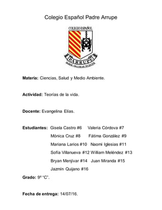 Colegio Español Padre Arrupe
Materia: Ciencias, Salud y Medio Ambiente.
Actividad: Teorías de la vida.
Docente: Evangelina Elías.
Estudiantes: Gisela Castro #6 Valeria Córdova #7
Mónica Cruz #8 Fátima González #9
Mariana Larios #10 Naomi Iglesias #11
Sofía Villanueva #12 William Meléndez #13
Bryan Menjívar #14 Juan Miranda #15
Jazmín Quijano #16
Grado: 9º “C”.
Fecha de entrega: 14/07/16.
 