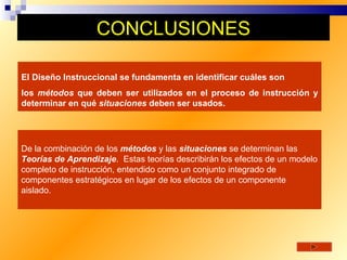 CONCLUSIONES

El Diseño Instruccional se fundamenta en identificar cuáles son
los métodos que deben ser utilizados en el proceso de instrucción y
determinar en qué situaciones deben ser usados.




De la combinación de los métodos y las situaciones se determinan las
Teorías de Aprendizaje. Estas teorías describirán los efectos de un modelo
completo de instrucción, entendido como un conjunto integrado de
componentes estratégicos en lugar de los efectos de un componente
aislado.
 