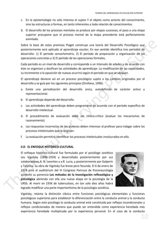 TEORIAS DEL APRENDIZAJE EN EDUCACION SUPERIOR 
c. En la epistemología no solo interesa el sujeto Y el objeto como actores del conocimiento, 
sino las estructuras o formas, en tanto inherentes a toda relación de conocimientos. 
d. El desarrollo de los procesos mentales se produce por etapas sucesivas, el paso a una etapa 
superior presupone que el proceso mental de la etapa precedente está perfectamente 
asimilado. 
Sobre la base de estas premisas Piaget construye una teoría del Desarrollo Psicológico que 
posteriormente será aplicado al aprendizaje escolar, En ese sentido identifica tres períodos de 
desarrollo: 1) El periodo sensorlomotriz, 2) El período de preparación y organización de las 
operaciones concretas y 3) El período de las operaciones formales, 
Cada período es un nivel de desarrollo y corresponde a un intervalo de edades y de acuerdo con 
éste se organizan y dosifican las actividades de aprendizaje. La modificación de las capacidades, 
su incremento o la oposición de nuevas ocurrirá según el período en que se ubiquen. 
El aprendizaje deviene así en un proceso psicológico sujeto a los cambios originados por el 
desarrollo y se guía por los siguientes principios (Orellana, 1996): 
a. Existe una periodización del desarrollo única, autodefinida de carácter activo y 
representacional. 
b. El aprendizaje depende del desarrollo. 
c. Las actividades del aprendizaje deben programarse de acuerdo con el período específico de 
desarrollo intelectual. 
d. El procedimiento de evaluación debe ser clínico-crítico (evaluar los mecanismos de 
razonamiento). 
e. Las respuestas incorrectas de los alumnos deben interesar al profesor para indagar sobre los 
procesos intelectuales que la originan. 
f. La evaluación permitirá identificar los procesos intelectuales involucrados en ella. 
II.D EL ENFOQUE HISTÓRICO-CULTURAL 
El enfoque histórico-cultural fue formulado por el psicólogo soviético 
Lev Vigotsky (1896-1934) y desarrollado posteriormente por sus 
colaboradores A. N. Leontiev y a.R. Luria, y posteriormente por Galperín 
y Talyzina. La obra de Vigotsky fue breve pero fecunda. El 6 de enero de 
1924 ante el auditórium del III Congreso Panruso de Psiconeurología 
sustentó su ponencia Los métodos de la Investigación reflexológica y 
psicológica abriendo con ella una nueva etapa en la psicología de la 
URSS. Al morir en 1934 de tuberculosis, en tan solo diez años habrá 
logrado modificar una parte importantísima de la psicología soviética. 
Vigotsky, retama la distinción clásica entre funciones psicológicas elementales y funciones 
psicológicas superiores para establecer la diferenciación entre la conducta animal y la conducta 
humana. Según este psicólogo la conducta animal está constituida por reflejos incondicionales y 
reflejos condicionados de manera que puede ser entendida como experiencia heredada más 
experiencia heredada multiplicada por la experiencia personal. En el caso de la conducta 
 