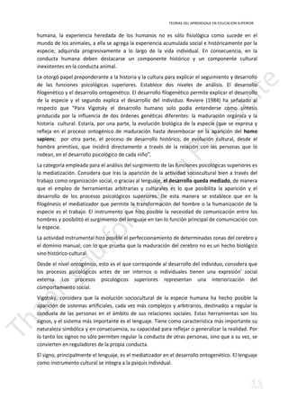 TEORIAS DEL APRENDIZAJE EN EDUCACION SUPERIOR 
humana, la experiencia heredada de los humanos no es sólo fisiológica como sucede en el 
mundo de los animales, a ella se agrega la experiencia acumulada social e históricamente por la 
especie, adquirida progresivamente a lo largo de la vida individual. En consecuencia, en la 
conducta humana deben destacarse un componente histórico y un componente cultural 
inexistentes en la conducta animal. 
Le otorgó papel preponderante a la historia y la cultura para explicar el seguimiento y desarrollo 
de las funciones psicológicas superiores. Establece dos niveles de análisis. El desarrollo 
filogenético y el desarrollo ontogenético. El desarrollo filogenético permite explicar el desarrollo 
de la especie y el segundo explica el desarrollo del individuo. Reviere (1984) ha señalado al 
respecto que “Para Vigotsky el desarrollo humano solo podía entenderse como síntesis 
producida por la influencia de dos órdenes genéticas diferentes: la maduración orgánica y la 
historia cultural. Estaría, por una parte, la evolución biológica de la especie (que se expresa y 
refleja en el proceso ontogénico de maduración hasta desembocar en la aparición del homo 
sapiens; por otra parte, el proceso de desarrollo histórico, de evolución cultural, desde el 
hombre primitivo, que incidirá directamente a través de la relación con las personas que lo 
rodean, en el desarrollo psicológico de cada niño”. 
La categoría empleada para el análisis del surgimiento de las funciones psicológicas superiores es 
la mediatización. Considera que Iras la aparición de la actividad sociocultural bien a través del 
trabajo como organización social, o gracias al lenguaje, el desarrollo queda mediado, de manera 
que el empleo de herramientas arbitrarias y culturales es lo que posibilita la aparición y el 
desarrollo de los procesos psicológicos superiores. De esta manera se establece que en la 
filogénesis el mediatizador que permite la transformación del hombre o la humanización de la 
especie es el trabajo. El instrumento que hizo posible la necesidad de comunicación entre los 
hombres y posibilitó el surgimiento del lenguaje en tan lo función principal de comunicación con 
la especie. 
La actividad instrumental hizo posible el perfeccionamiento de determinadas zonas del cerebro y 
el dominio manual; con lo que prueba que la maduración del cerebro no es un hecho biológico 
sino histórico-cultural. 
Desde el nivel ontogénico, esto es el que corresponde al desarrollo del individuo, considera que 
los procesos psicológicos antes de ser internos o individuales tienen una expresión' social 
externa. Los procesos psicológicos superiores representan una interiorización del 
comportamiento social. 
Vigotsky, considera que la evolución sociocultural de la especie humana ha hecho posible la 
aparición de sistemas artificiales, cada vez más complejos y arbitrarios, destinados a regular la 
conduela de las personas en el ámbito de sus relaciones sociales. Estas herramientas son los 
signos, y el sistema más importante es el lenguaje. Tiene como característica más importante su 
naturaleza simbólica y en consecuencia, su capacidad para reflejar o generalizar la realidad. Por 
lo tanto los signos no sólo permiten regular la conducta de otras personas, sino que a su vez, se 
convierten en reguladores de la propia conducta. 
El signo, principalmente el lenguaje, es el mediatizador en el desarrollo ontogenétíco. El lenguaje 
como instrumento cultural se integra a la psiquis individual. 
 