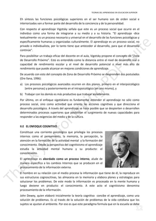 TEORIAS DEL APRENDIZAJE EN EDUCACION SUPERIOR 
Eh síntesis las funciones psicológicas superiores en el ser humano son de orden social e 
interiorizadas van a formar parte del desarrollo de la conciencia y de la personalidad. 
Con respecto al aprendizaje Vigotsky señala que este es un proceso social que ocurre en el 
individuo como una forma de integrarse a su medio y a su historia. El aprendizaje -dice 
textualmente- es un proceso necesario y universal en el desarrollo de las funciones psicológicas y 
específicamente humanas y organizadas culturalmente. El aprendizaje es un proceso social, no 
privado o individualista, por lo tanto tiene que anteceder al desarrollo, para que el desarrollo 
continúe. 
Para posibilitar un trabajo eficaz del docente en el aula, Vigotsky propone el concepto de Zona 
de Desarrollo Próximo. Esto es entendido como la distancia entre el nivel de desarrollo real o 
capacidad de rendimiento escolar y el nivel de desarrollo potencial o nivel más alto de 
rendimiento que puede alcanzar en mejores condiciones de aprendizaje. 
De acuerdo con esto del concepto de Zona de Desarrollo Próximo se desprenden dos postulados 
(Ore llana, 1996): 
a) Los procesos psicológicos avanzados ocurren en dos pIanos, primero en el interpsicológico 
(entre personas) y posteriormente en el intrapsicológico (en uno mismo), y 
b) Trabajar con los demás es más productivo que trabajar aisladamente. 
Por último, en el enfoque vigotskiano es fundamental entender el aprendizaje no sólo como 
proceso social, sino como actividad que orienta las acciones cognitivas y que direcciona el 
desarrollo psicológico. A través del aprendizaje se hace posible que se despierten o desarrollen 
determinados procesos superiores que posibilitan el surgimiento de nuevas capacidades para 
responder a las exigencias del medio y de la cultura. 
II.E EL ENFOQUE COGNITIVO 
Constituye una corriente psicológica que privilegia los procesos 
internos como el pensamiento, la memoria, la percepción, la 
atención en la formación de la actividad mental y la formación del 
conocimiento. Desde la perspectiva del cognitivismo el aprendizaje 
estudia la actividad mental humana y su producto: el 
conocimiento. 
El aprendizaje es abordado como un proceso interno, alude de 
manera específica a los cambios Internos que se producen en el 
procesamiento de la información externa. 
El hombre en su relación con el medio procesa la información que tiene de él, la reproduce en 
sus estructuras cognoscitivas, las almacena en la memoria y elabora planes y estrategias para 
solucionar los problemas. De este modo la información es procesada en la mente humana y 
luego deviene en producto: el conocimiento. A este acto el cognitivismo denomina 
procesamiento de la información. 
John Dewey, quien elaboró inicialmente la teoría cognitiva concibe el aprendizaje, como una 
solución de problemas. Es a) través de la solución de problemas de la vida cotidiana que los 
sujetos se ajustan al ambiente. Por eso es que este paradigma formula que en la escuela se debe 
 