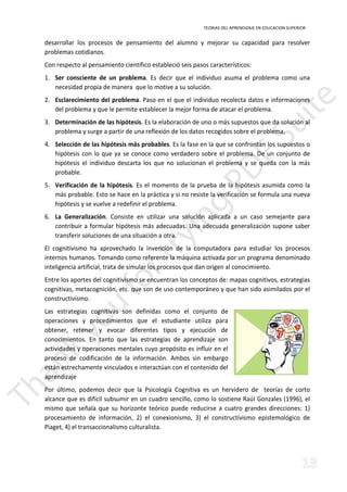 TEORIAS DEL APRENDIZAJE EN EDUCACION SUPERIOR 
desarrollar los procesos de pensamiento del alumno y mejorar su capacidad para resolver 
problemas cotidianos. 
Con respecto al pensamiento científico estableció seis pasos característicos: 
1. Ser consciente de un problema. Es decir que el individuo asuma el problema como una 
necesidad propia de manera que lo motive a su solución. 
2. Esclarecimiento del problema. Paso en el que el individuo recolecta datos e informaciones 
del problema y que le permite establecer la mejor forma de atacar el problema. 
3. Determinación de las hipótesis. Es la elaboración de uno o más supuestos que da solución al 
problema y surge a partir de una reflexión de los datos recogidos sobre el problema. 
4. Selección de las hipótesis más probables. Es la fase en la que se confrontan los supuestos o 
hipótesis con lo que ya se conoce como verdadero sobre el problema. De un conjunto de 
hipótesis el individuo descarta los que no solucionan el problema y se queda con la más 
probable. 
5. Verificación de la hipótesis. Es el momento de la prueba de la hipótesis asumida como la 
más probable. Esto se hace en la práctica y si no resiste la verificación se formula una nueva 
hipótesis y se vuelve a redefinir el problema. 
6. La Generalización. Consiste en utilizar una solución aplicada a un caso semejante para 
contribuir a formular hipótesis más adecuadas. Una adecuada generalización supone saber 
transferir soluciones de una situación a otra. 
El cognitivismo ha aprovechado la invención de la computadora para estudiar los procesos 
internos humanos. Tomando como referente la máquina activada por un programa denominado 
inteligencia artificial, trata de simular los procesos que dan origen al conocimiento. 
Entre los aportes del cognitivismo se encuentran los conceptos de: mapas cognitivos, estrategias 
cognitivas, metacognición, etc. que son de uso contemporáneo y que han sido asimilados por el 
constructivismo. 
Las estrategias cognitivas son definidas como el conjunto de 
operaciones y procedimientos que el estudiante utiliza para 
obtener, retener y evocar diferentes tipos y ejecución de 
conocimientos. En tanto que las estrategias de aprendizaje son 
actividades y operaciones mentales cuyo propósito es influir en el 
proceso de codificación de la información. Ambos sin embargo 
están estrechamente vinculados e interactúan con el contenido del 
aprendizaje 
Por último, podemos decir que la Psicología Cognitiva es un hervidero de teorías de corto 
alcance que es difícil subsumir en un cuadro sencillo, como lo sostiene RaúI Gonzales (1996), el 
mismo que señala que su horizonte teórico puede reducirse a cuatro grandes direcciones: 1) 
procesamiento de información, 2) el conexionismo, 3) el constructivismo epistemológico de 
Piaget, 4) el transaccionalismo culturalista. 
 