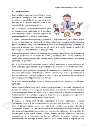 TEORIAS DEL APRENDIZAJE EN EDUCACION SUPERIOR 
El CONSTRUCTIVISMO 
Es un paradigma que integra un conjunto de teorías 
psicológicas y pedagógicas. Estas teorías coinciden 
en reconocer que el objetivo principal del proceso 
educativo es el Desarrollo Humano, sobre el cual 
deben incidir los contenidos educativos. 
Para la concepción constructivista el aprendizaje es 
un proceso interno inobservable en lo inmediato, 
que compromete toda la actividad cognitiva del 
sujeto y cuyo objetivo es construir un significado. 
Se llama Constructivismo al proceso y resultado de la práctica educativa, en el sentido de que 
los nuevos aprendizajes se incardinan y estructuran sobre los anteriores de una forma activa y 
potencialmente creadora y no meramente acumulativa. El proceso es interactivo entre todos los 
elementos y variables que intervienen en el mismo y pretende explicar la calidad del 
aprendizaje» (Enciclopedia Práctica de Pedagogía Nº 6). 
El aprendizaje es pues, una representación de contenidos de conocimientos, que se integran a 
otros ya establecidos en la mente del sujeto y construyen otros nuevos, mediante la 
modificación, enriquecimiento o diversificación, dentro de esquemas que elaboran un sentido y 
significado a lo aprendido. 
Para el constructivismo el aprendizaje no parte de cero, ya existe en la mente del sujeto, en 
tanto contenido y representación, y es producto de las experiencias y conocimientos anteriores. 
El aprendizaje opera mediante la estimulación de tres elementos: la disposición o capacidad para 
atender las demandas de ciertas tareas, la actividad instrumental, o recursos que utilizan en el 
acto de aprendizaje, y los conocimientos previos, es decir los contenidos que actualizan el 
aprendizaje cuando se adquieren nuevos contenidos. 
De la forma como se relacionen estos tres elementos se determinan la construcción del nuevo 
significado. 
Hemos indicado anteriormente que la corriente constructivista no es una teoría homogénea, sus 
fuentes son variadas, sin embargo las diversas teorías constructivistas comparten principios 
constructivistas que inciden en señalar que el descubrimiento y el aprendizaje humano son 
fundamentalmente el resultado de un proceso de construcción. Lo que convierte en persona al 
hombre son las construcciones de la que es capaz realizar. 
El conjunto de teorías constructivistas proporcionan a menudo explicaciones e incluso 
descripciones distintas y son contrapuestas sobre los procesos de construcción, Coll (1991), 
sobre el panicular agrega además que son teorías parciales que prestan atención a 
determinados aspectos o factores del desarrollo y del aprendizaje en detrimento de otros. Por 
citar únicamente algunos ejemplos ampliamente conocidos, las explicaciones del desarrollo y del 
aprendizaje de Wallon, Piaget, Vigotsky, Ausubel, Bruner y de buena parte de las teorías del 
procesamiento de la información pueden ser calificadas, en muchos aspectos, como 
constructivistas, sin embargo, discrepan entre sí en no pocos puntos y ninguna de ellas 
 