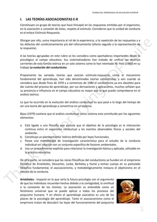 TEORIAS DEL APRENDIZAJE EN EDUCACION SUPERIOR 
I. LAS TEORÍAS ASOCIACIONISTAS E-R 
Constituyen un grupo de teorías que hace hincapié en las respuestas emitidas por el organismo, 
en la asociación o conexión de éstas, respeto al estimulo. Consideran que la unidad de conducta 
es el enlace Estímulo-Respuesta. 
Otorgan por ello, suma importancia al rol de la experiencia, o la repetición de las respuestas y a 
los defectos del condicionamiento y/o del reforzamiento (efecto seguido a la representación de 
la respuesta). 
A las teorías agrupadas en este rubro se les considera como aportadoras importantes desde lo 
psicológico al campo educativo. Sus sistematizadores han tratado de unificar las diversas 
corrientes de esta familia teórica en un solo sistema como lo han intentado M. Yela (1980) en su 
trabajo La evolución del conductismo. 
Propiamente las variadas teorías que asocian estímulo-respuesta, como el mecanismo 
fundamental del aprendizaje, han sido denominadas teorías conductistas, y aún cuando se 
considera que desde fines de 1970 y a comienzos de 1980 el conductismo ya era obsoleto para 
dar cuenta del proceso de aprendizaje, por sus derivaciones y aplicaciones, muchos señalan que 
su presencia e influencia en el campo educativo es mayor que lo que puede comprobarse en el 
análisis teórico. 
Lo que ha ocurrido en la evolución del análisis conductual es que pasó a lo largo del tiempo de 
ser una teoría del aprendizaje a convertirse en un sistema. 
Bijoo (1979) sostiene que el análisis conductual como sistema esta constituido por los siguientes 
elementos: 
a. Está ligado a una filosofía que postula que el objetivo de la psicología es la interacción 
continua entre el organismo conductual y los eventos observables físicos y sociales del 
ambiente. 
b. Constituye un planteamiento' teórico definido por leyes funcionales. 
c. Posee una metodología de investigación característica para el estudio de la conducta 
individual en' relación con un conjunto especifico de factores ambientales. 
d. Usa un procedimiento explícito para relacionar la investigación básica y aplicada, utilizable en 
la práctica educativa. 
De otra parte, se considera que las raíces filosóficas del conductismo se hunden en el empirismo 
filosófico de Aristóteles, Descartes, Locke, Berkeley y Hume y toman cuerpo en su postulado 
filosófico fundamental, el asociacionismo, y metodológicamente instaura el objetivismo en el 
estudio de la conducta. 
Aristóteles.- Impactó en lo que sería la futura psicología con el argumento 
de que los Individuos recuerdan hechos debido a la contigüidad, la similitud 
o la constante de los mismos. La asociación es entendida como un 
fenómeno universal que se puede aplicar a todos los procesos del 
psiquismo humano. Y en efecto el aprendizaje asociativo es uno de los 
pilares de la psicología del aprendizaje. Tanto el asociacionismo como el 
empirismo tratan de descubrir las leyes del funcionamiento del psiquismo 
 