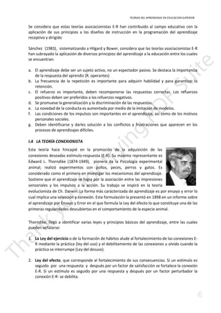 TEORIAS DEL APRENDIZAJE EN EDUCACION SUPERIOR 
Se considera que estas teorías asociacionistas E-R han contribuido al campo educativo con la 
aplicación de sus principios a los diseños de instrucción en la programación del aprendizaje 
receptivo y dirigido 
Sánchez (1983), sistematizando a Hilgard y Bower, considera que las teorías asociacionistas E-R 
han subrayado la aplicación de diversos principios del aprendizaje a la educación entre los cuales 
se encuentran: 
a. El aprendizaje debe ser un sujeto activo, no un espectador pasivo. Se destaca la importancia 
de la respuesta del aprendiz (R. operantes) 
b. La frecuencia de la repetición es importante para adquirir habilidad y para garantizar la 
retención. 
c. El refuerzo es importante, deben recomponerse las respuestas correctas. Los refuerzos 
positivos deben ser preferidos a los refuerzos negativos. 
d. Se promueve la generalización y la discriminación de las respuestas. 
e. La novedad de la conducta es aumentada por medio de la imitación de modelos. 
f. Las condiciones de los impulsos son importantes en el aprendizaje, así como de los motivos 
personales sociales. 
g. Deben identificarse y darles solución a los conflictos y frustraciones que aparecen en los 
procesos de aprendizajes difíciles. 
I.A LA TEORÍA CONEXIONISTA 
Esta teoría hace hincapié en la promoción de la adquisición de las 
conexiones deseadas estímulo-respuesta (E-R). Su máximo representante es 
Edward L. Thorndike (1874-1949), pionero de la Psicología experimental 
animal; realizó experimentos con pollos, peces, perros y gatos. Es 
considerado como el primero en investigar los mecanismos del aprendizaje. 
Sostiene que el aprendizaje se logra por la asociación entre las impresiones 
sensoriales y los impulsos a la acción. Su trabajo se inspiró en la teoría 
evolucionista de Ch. Darwin. La forma más carácterizada de aprendizaje es por ensayo y error lo 
cual implica una selección y conexión. Esta formulación la presentó en 1898 en un informe sobre 
el aprendizaje por Ensayo y Error en el que formula la Ley del efecto lo que constituye una de las 
primeras regularidades descubiertas en el comportamiento de la especie animal. 
Thorndike, llegó a identificar varias leyes y principios básicos del aprendizaje, entre las cuales 
señalarse: 
1. La Ley del ejercicio o de la formación de hábitos alude al fortalecimiento de las conexiones E-pueden 
R mediante la práctica (ley del uso) y el debilitamiento de las conexiones u olvido cuando la 
práctica se interrumpe (Ley del desuso). 
2. Ley del efecto, que corresponde al fortalecimiento de sus consecuencias. Si un estímulo es 
seguido por una respuesta y después por un factor de satisfacción se fortalece la conexión 
E-R. Si un estímulo es seguido por una respuesta y después por un factor perturbador la 
conexión E-R- se debilita. 
 