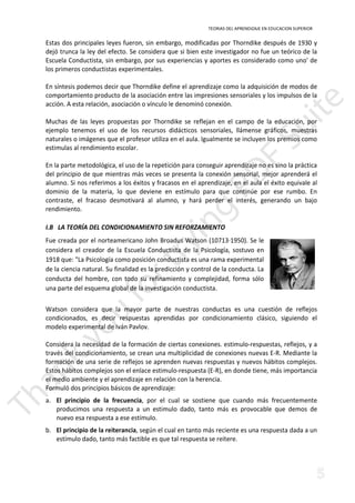 TEORIAS DEL APRENDIZAJE EN EDUCACION SUPERIOR 
Estas dos principales leyes fueron, sin embargo, modificadas por Thorndike después de 1930 y 
dejó trunca la ley del efecto. Se considera que si bien este investigador no fue un teórico de la 
Escuela Conductista, sin embargo, por sus experiencias y aportes es considerado como uno' de 
los primeros conductistas experimentales. 
En síntesis podemos decir que Thorndike define el aprendizaje como la adquisición de modos de 
comportamiento producto de la asociación entre las impresiones sensoriales y los impulsos de la 
acción. A esta relación, asociación o vínculo le denominó conexión. 
Muchas de las leyes propuestas por Thorndike se reflejan en el campo de la educación, por 
ejemplo tenemos el uso de los recursos didácticos sensoriales, llámense gráficos, muestras 
naturales o imágenes que el profesor utiliza en el aula. Igualmente se incluyen los premios como 
estimulas al rendimiento escolar. 
En la parte metodológica, el uso de la repetición para conseguir aprendizaje no es sino la práctica 
del principio de que mientras más veces se presenta la conexión sensorial, mejor aprenderá el 
alumno. Si nos referimos a los éxitos y fracasos en el aprendizaje, en el aula el éxito equivale al 
dominio de la materia, lo que deviene en estímulo para que continúe por ese rumbo. En 
contraste, el fracaso desmotivará al alumno, y hará perder el interés, generando un bajo 
rendimiento. 
I.B LA TEORÍA DEL CONDICIONAMIENTO SIN REFORZAMIENTO 
Fue creada por el norteamericano John Broadus Watson (10713·1950). Se le 
considera el creador de la Escuela Conductista de la Psicología, sostuvo en 
1918 que: La Psicología como posición conductista es una rama experimental 
de la ciencia natural. Su finalidad es la predicción y control de la conducta. La 
conducta del hombre, con todo su refinamiento y complejidad, forma sólo 
una parte del esquema global de la investigación conductista. 
Watson considera que la mayor parte de nuestras conductas es una cuestión de reflejos 
condicionados, es decir respuestas aprendidas por condicionamiento clásico, siguiendo el 
modelo experimental de Iván Pavlov. 
Considera la necesidad de la formación de ciertas conexiones. estimulo-respuestas, reflejos, y a 
través del condicionamiento, se crean una multiplicidad de conexiones nuevas E-R. Mediante la 
formación de una serie de reflejos se aprenden nuevas respuestas y nuevos hábitos complejos. 
Estos hábitos complejos son el enlace estimulo-respuesta (E-R), en donde tiene, más importancia 
el medio ambiente y el aprendizaje en relación con la herencia. 
Formuló dos principios básicos de aprendizaje: 
a. El principio de la frecuencia, por el cual se sostiene que cuando más frecuentemente 
producimos una respuesta a un estimulo dado, tanto más es provocable que demos de 
nuevo esa respuesta a ese estímulo. 
b. El principio de la reiterancia, según el cual en tanto más reciente es una respuesta dada a un 
estímulo dado, tanto más factible es que tal respuesta se reitere. 
 