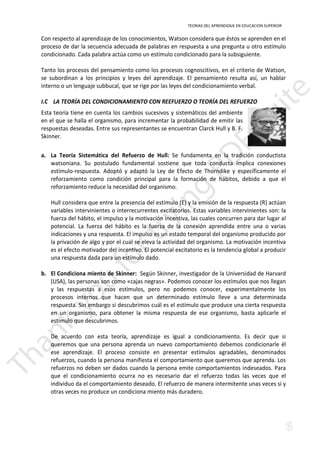 TEORIAS DEL APRENDIZAJE EN EDUCACION SUPERIOR 
Con respecto al aprendizaje de los conocimientos, Watson considera que éstos se aprenden en el 
proceso de dar la secuencia adecuada de palabras en respuesta a una pregunta u otro estímulo 
condicionado. Cada palabra actúa como un estímulo condicionado para la subsiguiente. 
Tanto los procesos del pensamiento como los procesos cognoscitivos, en el criterio de Watson, 
se subordinan a los principios y leyes del aprendizaje. El pensamiento resulta así, un hablar 
interno o un lenguaje subbucal, que se rige por las leyes del condicionamiento verbal. 
I.C LA TEORÍA DEL CONDICIONAMIENTO CON REEFUERZO O TEORÍA DEL REFUERZO 
Esta teoría tiene en cuenta los cambios sucesivos y sistemáticos del ambiente 
en el que se halla el organismo, para incrementar la probabilidad de emitir las 
respuestas deseadas. Entre sus representantes se encuentran Clarck Hull y B. F. 
Skinner. 
a. La Teoría Sistemática del Refuerzo de Hull: Se fundamenta en la tradición conductista 
watsoniana. Su postulado fundamental sostiene que toda conducta implica conexiones 
estímulo-respuesta. Adoptó y adaptó la Ley de Efecto de Thorndike y específicamente el 
reforzamiento como condición principal para la formación de hábitos, debido a que el 
reforzamiento reduce la necesidad del organismo. 
Hull considera que entre la presencia del estímulo (E) y la emisión de la respuesta (R) actúan 
variables intervinientes o interrecurrentes excitatorios. Estas variables intervinientes son: la 
fuerza del hábito, el impulso y la motivación incentiva, las cuales concurren para dar lugar al 
potencial. La fuerza del hábito es la fuerza de la conexión aprendida entre una o varias 
indicaciones y una respuesta. El impulso es un estado temporal del organismo producido por 
la privación de algo y por el cual se eleva la actividad del organismo. La motivación incentiva 
es el efecto motivador del incentivo. El potencial excitatorio es la tendencia global a producir 
una respuesta dada para un estímulo dado. 
b. El Condiciona miento de Skinner: Según Skinner, investigador de la Universidad de Harvard 
(USA), las personas son como «cajas negras». Podemos conocer los estímulos que nos llegan 
y las respuestas a esos estímulos, pero no podemos conocer, experimentalmente los 
procesos internos que hacen que un determinado estímulo lleve a una determinada 
respuesta. Sin embargo si descubrimos cuál es el estímulo que produce una cierta respuesta 
en un organismo, para obtener la misma respuesta de ese organismo, basta aplicarle el 
estímulo que descubrimos. 
De acuerdo con esta teoría, aprendizaje es igual a condicionamiento. Es decir que si 
queremos que una persona aprenda un nuevo comportamiento debemos condicionarle él 
ese aprendizaje. El proceso consiste en presentar estímulos agradables, denominados 
refuerzos, cuando la persona manifiesta el comportamiento que queremos que aprenda. Los 
refuerzos no deben ser dados cuando la persona emite comportamientos indeseados. Para 
que el condicionamiento ocurra no es necesario dar el refuerzo todas las veces que el 
individuo da el comportamiento deseado. El refuerzo de manera intermitente unas veces si y 
otras veces no produce un condiciona miento más duradero. 
 