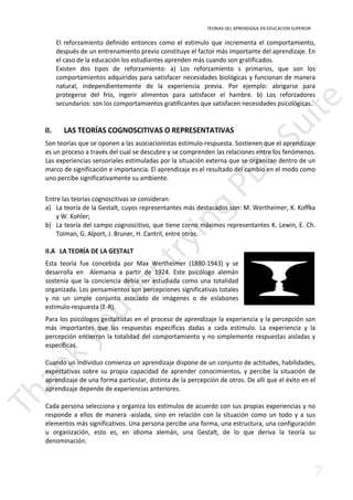 TEORIAS DEL APRENDIZAJE EN EDUCACION SUPERIOR 
El reforzamiento definido entonces como el estimulo que incrementa el comportamiento, 
después de un entrenamiento previo constituye el factor más importante del aprendizaje. En 
el caso de la educación los estudiantes aprenden más cuando son gratificados. 
Existen dos tipos de reforzamiento: a) Los reforzamiento s primarios, que son los 
comportamientos adquiridos para satisfacer necesidades biológicas y funcionan de manera 
natural, independientemente de la experiencia previa. Por ejemplo: abrigarse para 
protegerse del frío, ingerir alimentos para satisfacer el hambre. b) Los reforzadores 
secundarios: son los comportamientos gratificantes que satisfacen necesidades psicológicas. 
II. LAS TEORÍAS COGNOSCITIVAS O REPRESENTATIVAS 
Son teorías que se oponen a las asociacionistas estímulo-respuesta. Sostienen que el aprendizaje 
es un proceso a través del cual se descubre y se comprenden las relaciones entre los fenómenos. 
Las experiencias sensoriales estimuladas por la situación externa que se organizan dentro de un 
marco de significación e importancia. El aprendizaje es el resultado del cambio en el modo como 
uno percibe significativamente su ambiente. 
Entre las teorías cognoscitivas se consideran: 
a) La teoría de la Gestalt, cuyos representantes más destacados son: M. Wertheimer, K. Koffka 
y W. Kohler; 
b) La teoría del campo cognoscitivo, que tiene corno máximos representantes K. Lewin, E. Ch. 
Tolman, G. Alport, J. Bruner, H. Cantril, entre otros. 
II.A LA TEORÍA DE LA GESTALT 
Esta teoría fue concebida por Max Wertheimer (1880-1943) y se 
desarrolla en Alemania a partir de 1924. Este psicólogo alemán 
sostenía que la conciencia debía ser estudiada como una totalidad 
organizada. Los pensamientos son percepciones significativas totales 
y no un simple conjunto asociado de imágenes o de eslabones 
estimulo-respuesta (E-R). 
Para los psicólogos gestaltistas en el proceso de aprendizaje la experiencia y la percepción son 
más importantes que las respuestas específicas dadas a cada estímulo. La experiencia y la 
percepción encierran la totalidad del comportamiento y no simplemente respuestas aisladas y 
específicas. 
Cuando un individuo comienza un aprendizaje dispone de un conjunto de actitudes, habilidades, 
expectativas sobre su propia capacidad de aprender conocimientos, y percibe la situación de 
aprendizaje de una forma particular, distinta de la percepción de otros. De allí que el éxito en el 
aprendizaje depende de experiencias anteriores. 
Cada persona selecciona y organiza los estímulos de acuerdo con sus propias experiencias y no 
responde a ellos de manera -aislada, sino en relación con la situación como un todo y a sus 
elementos más significativos. Una persona percibe una forma, una estructura, una configuración 
u organización, esto es, en idioma alemán, una Gestalt, de lo que deriva la teoría su 
denominación. 
 