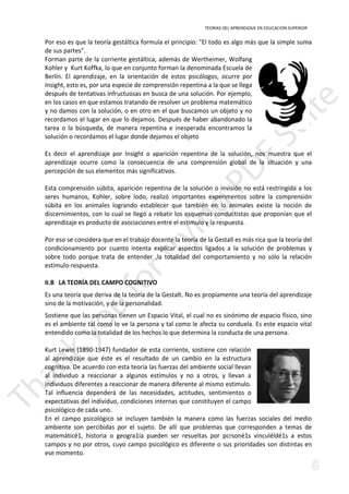 TEORIAS DEL APRENDIZAJE EN EDUCACION SUPERIOR 
Por eso es que la teoría gestáltica formula el principio: El todo es algo más que la simple suma 
de sus partes”. 
Forman parte de la corriente gestáltica, además de Wertheimer, Wolfang 
Kohler y Kurt Koffka, lo que en conjunto forman la denominada Escuela de 
Berlín. El aprendizaje, en la orientación de estos psicólogos, ocurre por 
Insight, esto es, por una especie de comprensión repentina a la que se llega 
después de tentativas infructuosas en busca de una solución. Por ejemplo, 
en los casos en que estamos tratando de resolver un problema matemático 
y no damos con la solución, o en otro en el que buscamos un objeto y no 
recordamos el lugar en que lo dejamos. Después de haber abandonado la 
tarea o la búsqueda, de manera repentina e inesperada encontramos la 
solución o recordamos el lugar donde dejamos el objeto 
Es decir el aprendizaje por Insight o aparición repentina de la solución, nos muestra que el 
aprendizaje ocurre como la consecuencia de una comprensión global de la situación y una 
percepción de sus elementos más significativos. 
Esta comprensión súbita, aparición repentina de la solución o invisión no está restringida a los 
seres humanos, Kohler, sobre lodo, realizó importantes experimentos sobre la comprensión 
súbita en los animales logrando establecer que también en lo animales existe la noción de 
discernimientos, con lo cual se llegó a rebatir los esquemas conductistas que proponían que el 
aprendizaje es producto de asociaciones entre el estimulo y la respuesta. 
Por eso se considera que en el trabajo docente la teoría de la Gestall es más rica que la teoría del 
condicionamiento por cuanto intenta explicar aspectos ligados a la solución de problemas y 
sobre todo porque trata de entender ,la totalidad del comportamiento y no sólo la relación 
estímulo-respuesta. 
II.B LA TEORÍA DEL CAMPO COGNITIVO 
Es una teoría que deriva de la teoría de la Gestalt. No es propiamente una teoría del aprendizaje 
sino de la motivación, y de la personalidad. 
Sostiene que las personas tienen un Espacio Vital, el cual no es sinónimo de espacio físico, sino 
es el ambiente tal como lo ve la persona y tal como le afecta su conduela. Es este espacio vital 
entendido como la totalidad de los hechos lo que determina la conducta de una persona. 
Kurt Lewin (1890-1947) fundador de esta corriente, sostiene con relación 
al aprendizaje que éste es el resultado de un cambio en la estructura 
cognitiva. De acuerdo con esta teoría las fuerzas del ambiente social llevan 
al individuo a reaccionar a algunos estímulos y no a otros, y llevan a 
individuos diferentes a reaccionar de manera diferente al mismo estimulo. 
Tal influencia dependerá de las necesidades, actitudes, sentimientos o 
expectativas del individuo, condiciones internas que constituyen el campo 
psicológico de cada uno. 
En el campo psicológico se incluyen también la manera como las fuerzas sociales del medio 
ambiente son percibidas por el sujeto. De allí que problemas que corresponden a temas de 
matemáticé1, historia o geogra1ía pueden ser resueltas por pcrsoné1s vinculéldé1s a estos 
campos y no por otros, cuyo campo psicológico es diferente o sus prioridades son distintas en 
ese momento. 
 