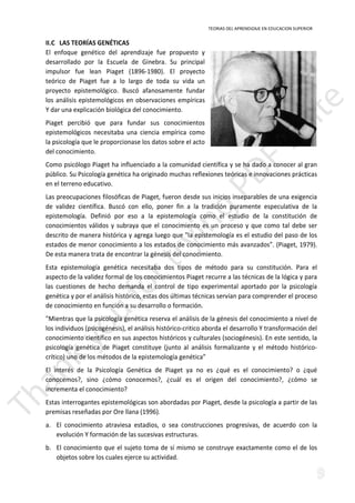 TEORIAS DEL APRENDIZAJE EN EDUCACION SUPERIOR 
II.C LAS TEORÍAS GENÉTICAS 
El enfoque genético del aprendizaje fue propuesto y 
desarrollado por la Escuela de Ginebra. Su principal 
impulsor fue lean Piaget (1896-1980). El proyecto 
teórico de Piaget fue a lo largo de toda su vida un 
proyecto epistemológico. Buscó afanosamente fundar 
los análisis epistemológicos en observaciones empíricas 
Y dar una explicación biológica del conocimiento. 
Piaget percibió que para fundar sus conocimientos 
epistemológicos necesitaba una ciencia empírica como 
la psicología que le proporcionase los datos sobre el acto 
del conocimiento. 
Como psicólogo Piaget ha influenciado a la comunidad científica y se ha dado a conocer al gran 
público. Su Psicología genética ha originado muchas reflexiones teóricas e innovaciones prácticas 
en el terreno educativo. 
Las preocupaciones filosóficas de Piaget, fueron desde sus inicios inseparables de una exigencia 
de validez científica. Buscó con ello, poner fin a la tradición puramente especulativa de la 
epistemología. Definió por eso a la epistemología como el estudio de la constitución de 
conocimientos válidos y subraya que el conocimiento es un proceso y que como tal debe ser 
descrito de manera histórica y agrega luego que la epistemología es el estudio del paso de los 
estados de menor conocimiento a los estados de conocimiento más avanzados”. (Piaget, 1979). 
De esta manera trata de encontrar la génesis del conocimiento. 
Esta epistemología genética necesitaba dos tipos de método para su constitución. Para el 
aspecto de la validez formal de los conocimientos Piaget recurre a las técnicas de la lógica y para 
las cuestiones de hecho demanda el control de tipo experimental aportado por la psicología 
genética y por el análisis histórico, estas dos últimas técnicas servían para comprender el proceso 
de conocimiento en función a su desarrollo o formación. 
Mientras que la psicología genética reserva el análisis de la génesis del conocimiento a nivel de 
los individuos (psicogénesis), el análisis histórico-critico aborda el desarrollo Y transformación del 
científico en sus aspectos históricos y culturales (sociogénesis). En este sentido, la 
psicología genética de Piaget constituye (junto al análisis formalizante y el método histórico-conocimiento 
crítico) uno de los métodos de la epistemología genética” 
El interés de la Psicología Genética de Piaget ya no es ¿qué es el conocimiento? o ¿qué 
conocemos?, sino ¿cómo conocemos?, ¿cuál es el origen del conocimiento?, ¿cómo se 
incrementa el conocimiento? 
Estas interrogantes epistemológicas son abordadas por Piaget, desde la psicología a partir de las 
premisas reseñadas por Ore llana (1996). 
a. El conocimiento atraviesa estadios, o sea construcciones progresivas, de acuerdo con la 
evolución Y formación de las sucesivas estructuras. 
b. El conocimiento que el sujeto toma de sí mismo se construye exactamente como el de los 
objetos sobre los cuales ejerce su actividad. 
 