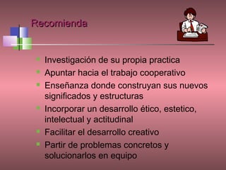 Recomienda


   Investigación de su propia practica
   Apuntar hacia el trabajo cooperativo
   Enseñanza donde construyan sus nuevos
    significados y estructuras
   Incorporar un desarrollo ético, estetico,
    intelectual y actitudinal
   Facilitar el desarrollo creativo
   Partir de problemas concretos y
    solucionarlos en equipo
 
