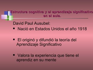Estructura cognitiva y el aprendizaje significativo
                    en el aula.

 David Paul Ausubel:
  Nació en Estados Unidos el año 1918



    El originó y difundió la teoría del
     Aprendizaje Significativo

    Valora la experiencia que tiene el
     aprendiz en su mente
 
