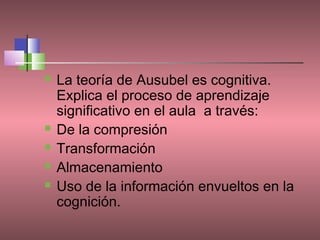   La teoría de Ausubel es cognitiva.
    Explica el proceso de aprendizaje
    significativo en el aula a través:
   De la compresión
   Transformación
   Almacenamiento
   Uso de la información envueltos en la
    cognición.
 