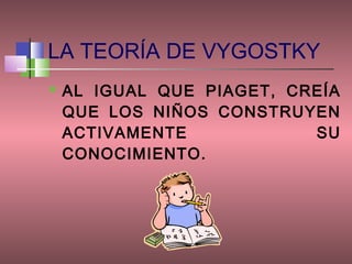 LA TEORÍA DE VYGOSTKY
   AL IGUAL QUE PIAGET, CREÍA
    QUE LOS NIÑOS CONSTRUYEN
    ACTIVAMENTE            SU
    CONOCIMIENTO.
 