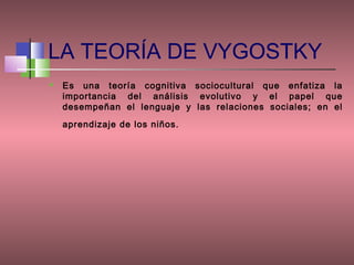 LA TEORÍA DE VYGOSTKY
   Es una teoría cognitiva sociocultural que enfatiza la
    importancia del análisis evolutivo y el papel que
    desempeñan el lenguaje y las relaciones sociales; en el
    aprendizaje de los niños.
 