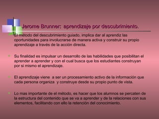 Jerome Brunner: aprendizaje por descubrimiento.
   El método del descubrimiento guiado, implica dar al aprendiz las
    oportunidades para involucrarse de manera activa y construir su propio
    aprendizaje a través de la acción directa.

   Su finalidad es impulsar un desarrollo de las habilidades que posibilitan el
    aprender a aprender y con el cual busca que los estudiantes construyan
    por si mismo el aprendizaje.

   El aprendizaje viene a ser un procesamiento activo de la información que
    cada persona organiza y construye desde su propio punto de vista.

   Lo mas importante de el método, es hacer que los alumnos se percaten de
    la estructura del contenido que se va a aprender y de la relaciones con sus
    elementos, facilitando con ello la retención del conocimiento.
 