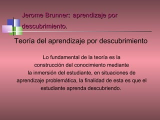 Jerome Brunner: aprendizaje por
  descubrimiento.

Teoría del aprendizaje por descubrimiento

           Lo fundamental de la teoría es la
        construcción del conocimiento mediante
    la inmersión del estudiante, en situaciones de
aprendizaje problemática, la finalidad de esta es que el
          estudiante aprenda descubriendo.
 