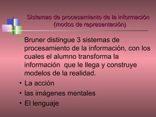 Sistemas de procesamiento de la información
             (modos de representación)

 Bruner distingue 3 sistemas de
  procesamiento de la información, con los
  cuales el alumno transforma la
  información que le llega y construye
  modelos de la realidad.
▪ La acción
▪ las imágenes mentales
▪ El lenguaje
 