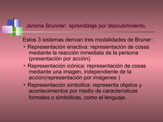 Jerome Brunner: aprendizaje por descubrimiento.

Estos 3 sistemas derivan tres modalidades de Bruner :
▪ Representación enactiva: representación de cosas
  mediante la reacción inmediata de la persona
  (presentación por acción).
▪ Representación icónica: representación de cosas
  mediante una imagen, independiente de la
  acción(representación por imágenes )
▪ Representación simbólica: representa objetos y
  acontecimientos por medio de características
  formales o simbólicas, como el lenguaje.
 