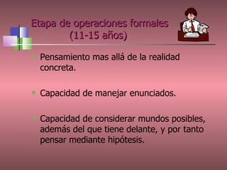 Etapa de operaciones formales   (11-15 años) Pensamiento mas allá de la realidad concreta. Capacidad de manejar enunciados. Capacidad de  considerar mundos posibles, además del que tiene delante, y por tanto pensar mediante hipótesis. 