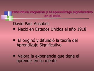 Estructura cognitiva y el aprendizaje significativo  en el aula. David Paul Ausubel: Nació en Estados Unidos el año 1918 El originó y difundió la teoría del Aprendizaje Significativo Valora la experiencia que tiene el aprendiz en su mente 