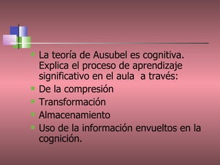 La teoría de Ausubel es cognitiva. Explica el proceso de aprendizaje significativo en el aula  a través: De la compresión Transformación Almacenamiento  Uso de la información envueltos en la cognición. 