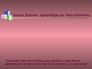Jerome Brunner :  aprendizaje por descubrimiento.   “ Tiene poder quien tiene la fuerza para coaccionar y quien tiene la capacidad para cambiar las creencias de las personas y sus sentimientos”   