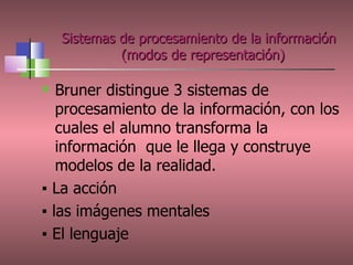 Bruner distingue 3 sistemas de procesamiento de la información, con los cuales el alumno transforma la información  que le llega y construye modelos de la realidad. ▪  L a acción ▪   las imágenes mentales ▪   El lenguaje Sistemas de procesamiento de la información  (modos de representación) 
